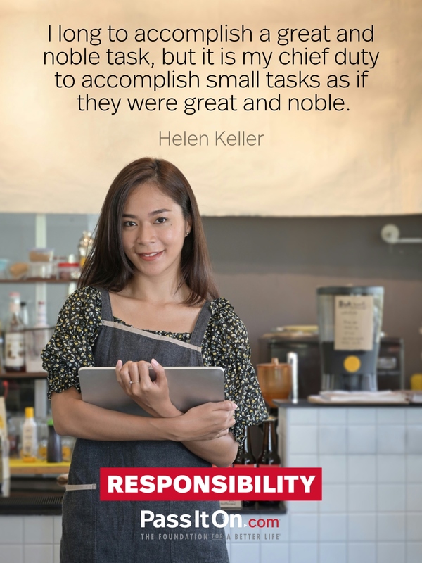 I long to accomplish a great and noble task, but it is my chief duty to accomplish small tasks as if they were great and noble.

 —Helen Keller