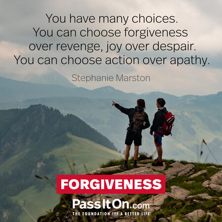 You have many choices. You can choose forgiveness over revenge, joy over despair. You can choose action over apathy. #<Author:0x00007f6b2f370b58>