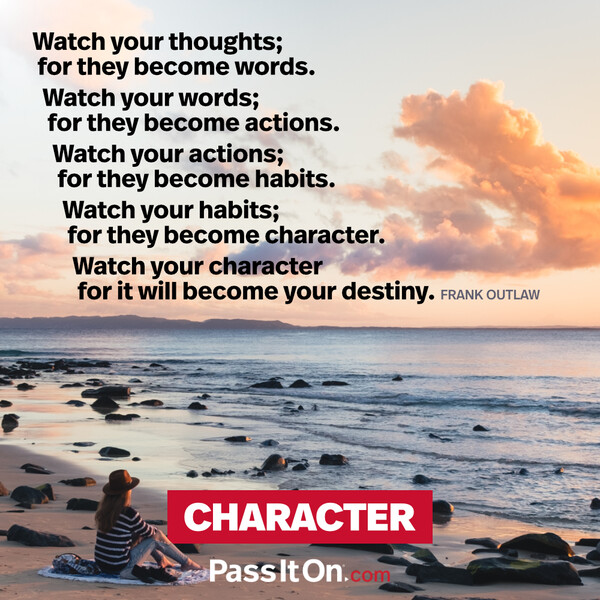 Watch your thoughts; for they become words.
Watch your words; for they become actions.
Watch your actions; for they become habits.
Watch your habits; for they become character.
Watch your character for it will become your destiny. #<Author:0x00007f6b2fd75c98>