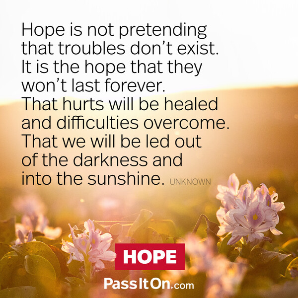 Hope is not pretending that troubles don't exist. It is the hope that they won't last forever. That hurts will be healed and difficulties overcome. That we will be led out of the darkness and into the sunshine. #<Author:0x00007f6b2fb02a88>