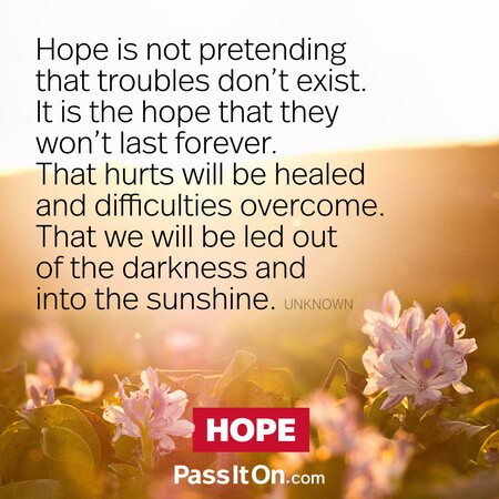 Hope is not pretending that troubles don't exist. It is the hope that they won't last forever. That hurts will be healed and difficulties overcome. That we will be led out of the darkness and into the sunshine. #<Author:0x00007fad69c2e110>