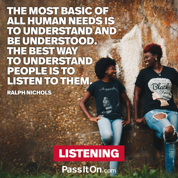 The most basic of all human needs is the need to understand and be understood. The best way to understand people is to listen to them. #<Author:0x00007f6b2fdc3858>