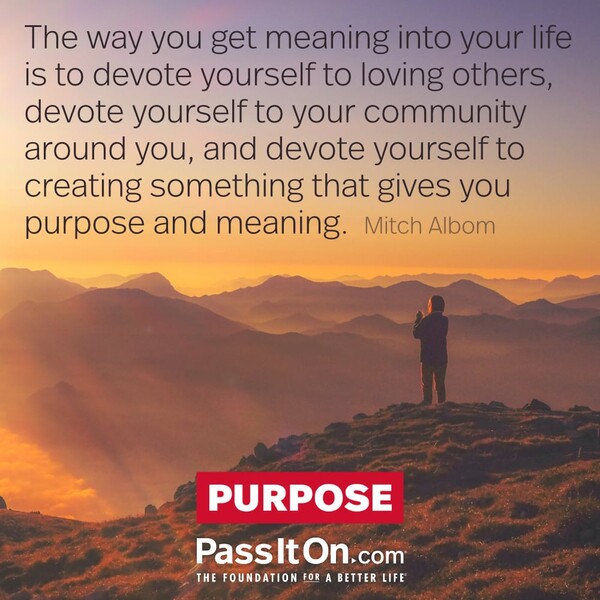 The way you get meaning into your life is to devote yourself to loving others, devote yourself to your community around you, and devote yourself to creating something that gives you purpose and meaning. #<Author:0x00007f6b3cbac440>