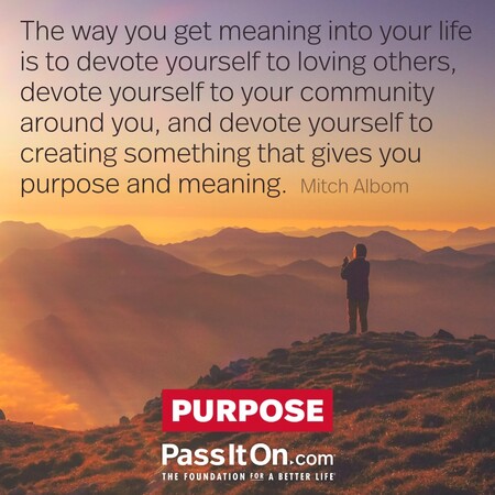 The way you get meaning into your life is to devote yourself to loving others, devote yourself to your community around you, and devote yourself to creating something that gives you purpose and meaning. #<Author:0x00007fad6a171e10>