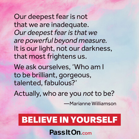 Our deepest fear is not that we are inadequate. Our deepest fear is that we are powerful beyond measure. It is our light, not our darkness, that frightens us most. We ask ourselves, who am I to be brilliant, gorgeous, talented and fabulous? Actually who are you not to be?  #<Author:0x00007fad6b813e98>