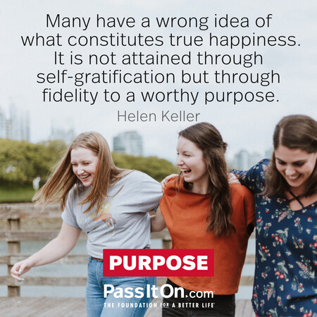 Many have a wrong idea of what constitutes true happiness. It is not attained through self-gratification but through fidelity to a worthy purpose.  #<Author:0x00007fad6a1b98a0>