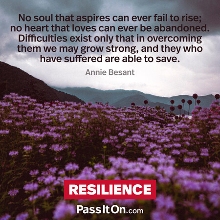 No soul that aspires can ever fail to rise; no heart that loves can ever be abandoned. Difficulties exist only that in overcoming them we may grow strong, and they who have suffered are able to save. #<Author:0x00007fad6af3bcd0>