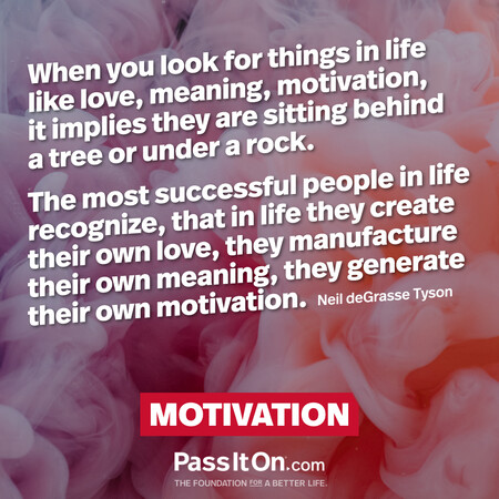 When you look for things in life like love, meaning, motivation, it implies they are sitting behind a tree or under a rock. The most successful people in life recognize, that in life they create their own love, they manufacture their own meaning, they generate their own motivation. #<Author:0x00007fad6a184240>