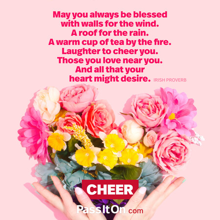 May you always be blessed with walls for the wind. A roof for the rain. A warm cup of tea by the fire. Laughter to cheer you. Those you love near you. And all that your heart might desire. #<Author:0x00007fad6af65dc8>