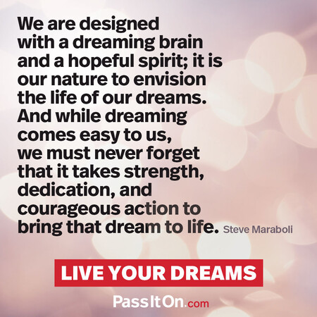 We are designed with a dreaming brain and a hopeful spirit; it is our nature to envision the life of our dreams. And while dreaming comes easy to us, we must never forget that it takes strength, dedication, and courageous action to bring that dream to life. #<Author:0x00007fad6a0d9390>