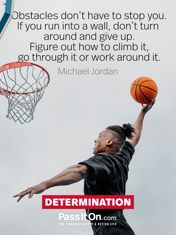 Obstacles don’t have to stop you. If you run into a wall, don’t turn around and give up. Figure out how to climb it, go through it or work around it. —Michael Jordan