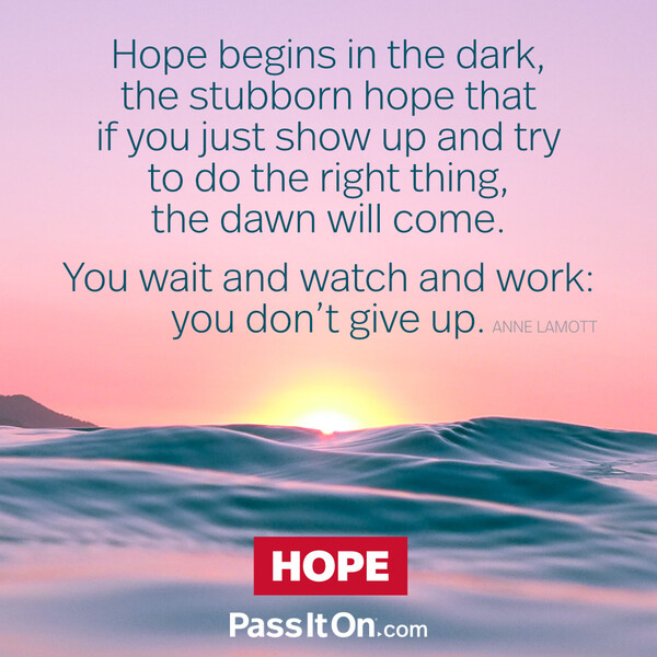 Hope begins in the dark, the stubborn hope that if you just show up and try to do the right thing, the dawn will come. You wait and watch and work: you don't give up. #<Author:0x00007f6b2fb04748>