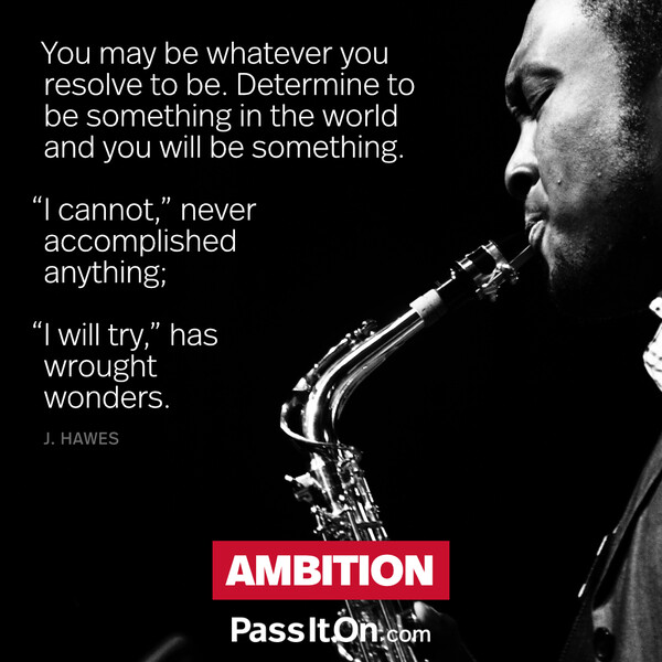 You may be whatever you resolve to be. Determine to be something in the world and you will be something. “I cannot,” never accomplished anything; "I will try,” has wrought wonders. #<Author:0x00007f6b2fd73358>