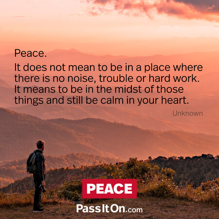 Peace. It does not mean to be in a place where there is no noise, trouble or hard work. It means to be in the midst of those things and still be calm in your heart. #<Author:0x00007fad6a1e3498>