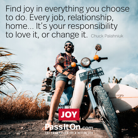 Find joy in everything you choose to do. Every job, relationship, home... it's your responsibility to love it, or change it. #<Author:0x00007fad6a1c5650>