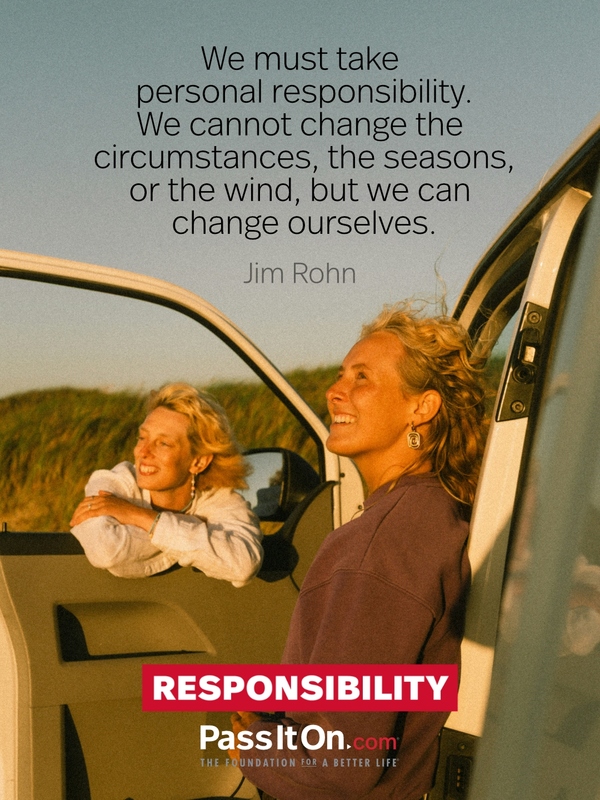 We must take personal responsibility. We cannot change the circumstances, the seasons, or the wind, but we can change ourselves. —Jim Rohn
