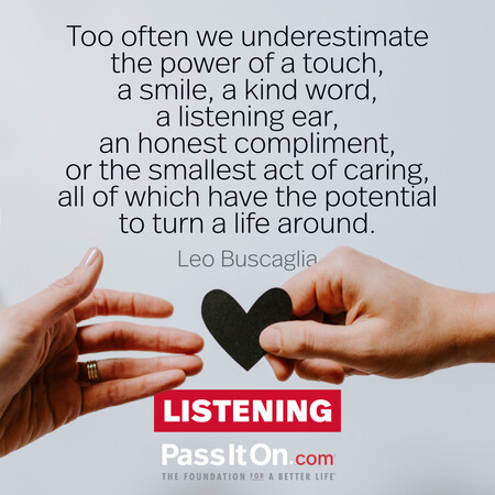 Too often we underestimate the power of a touch, a smile, a kind word... all of which have the potential to turn a life around. #<Author:0x00007f6b2f302810>