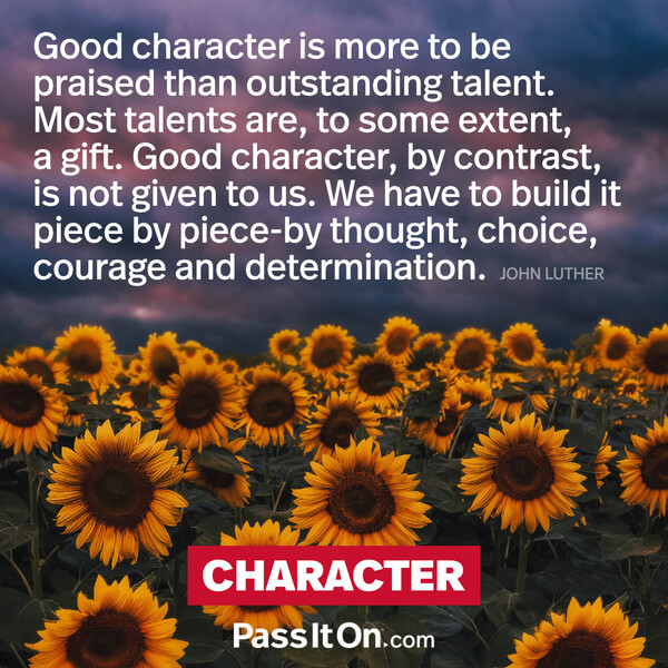Good character is more to be praised than outstanding talent. Most talents are to some extent a gift. Good character, by contrast, is not given to us. We have to build it piece by piece by thought, choice, courage and determination. #<Author:0x00007f6b2f396060>
