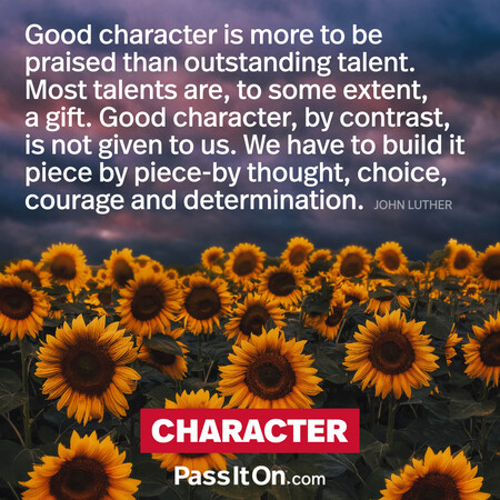 Good character is more to be praised than outstanding talent. Most talents are to some extent a gift. Good character, by contrast, is not given to us. We have to build it piece by piece by thought, choice, courage and determination. #<Author:0x00007fad6a1653e0>