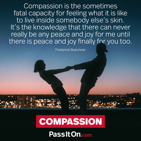 Compassion is the sometimes fatal capacity for feeling what it is like to live inside somebody else's skin. It's the knowledge that there can never really be any peace and joy for me until there is peace and joy finally for you too. #<Author:0x00007f6b2f3ec320>