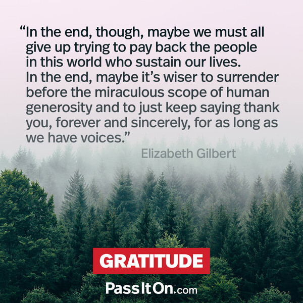 In the end, though, maybe we must all give up trying to pay back the people in this world who sustain our lives. In the end, maybe it's wiser to surrender before the miraculous scope of human generosity and to just keep saying thank you, forever and sincerely, for as long as we have voices. #<Author:0x00007f6b2fd86a48>
