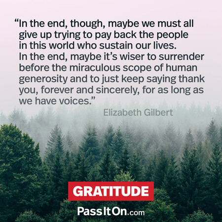 In the end, though, maybe we must all give up trying to pay back the people in this world who sustain our lives. In the end, maybe it's wiser to surrender before the miraculous scope of human generosity and to just keep saying thank you, forever and sincerely, for as long as we have voices. #<Author:0x00007fad6a1d4740>