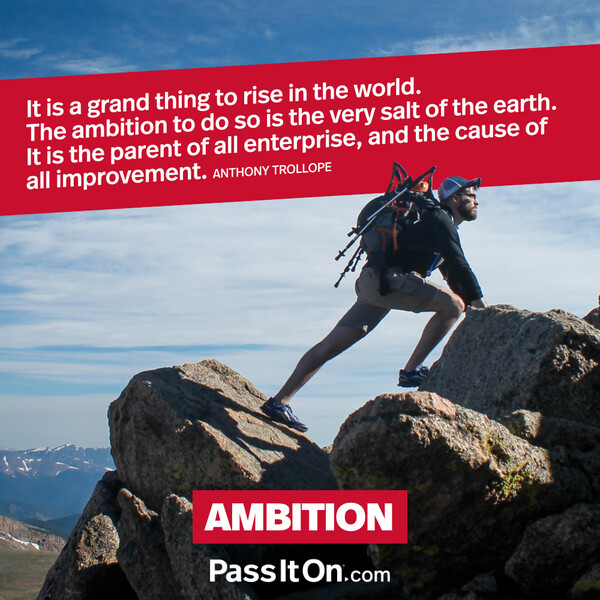 It is a grand thing to rise in the world. The ambition to do so is the very salt of the earth. It is the parent of all enterprise, and the cause of all improvement. #<Author:0x00007f6b2fd73fd8>