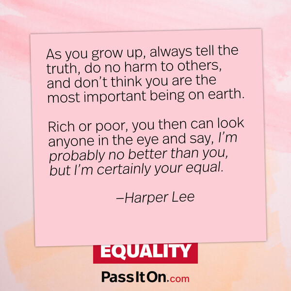 As you grow up, always tell the truth, do no harm to others, and don’t think you are the most important being on earth. Rich or poor, you then can look anyone in the eye and say, ‘I’m probably no better than you, but I’m certainly your equal. #<Author:0x00007f6ce338af20>