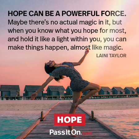 Hope can be a powerful force. Maybe there's no actual magic in it, but when you know what you hope for most and hold it like a light within you, you can make things happen, almost like magic. #<Author:0x00007fad6a12bb90>