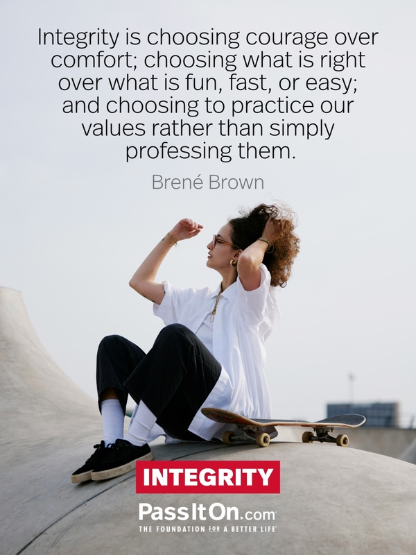 Integrity is choosing courage over comfort; choosing what is right over what is fun, fast, or easy; and choosing to practice our values rather than simply professing them. #<Author:0x00007fa3e9cbfb58>