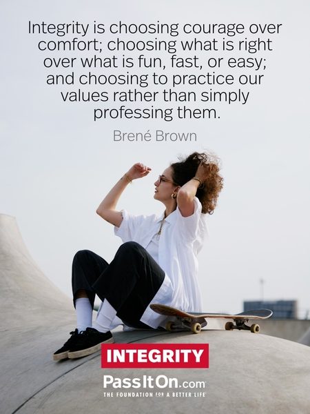 Integrity is choosing courage over comfort; choosing what is right over what is fun, fast, or easy; and choosing to practice our values rather than simply professing them. #<Author:0x00007fa3e911c440>