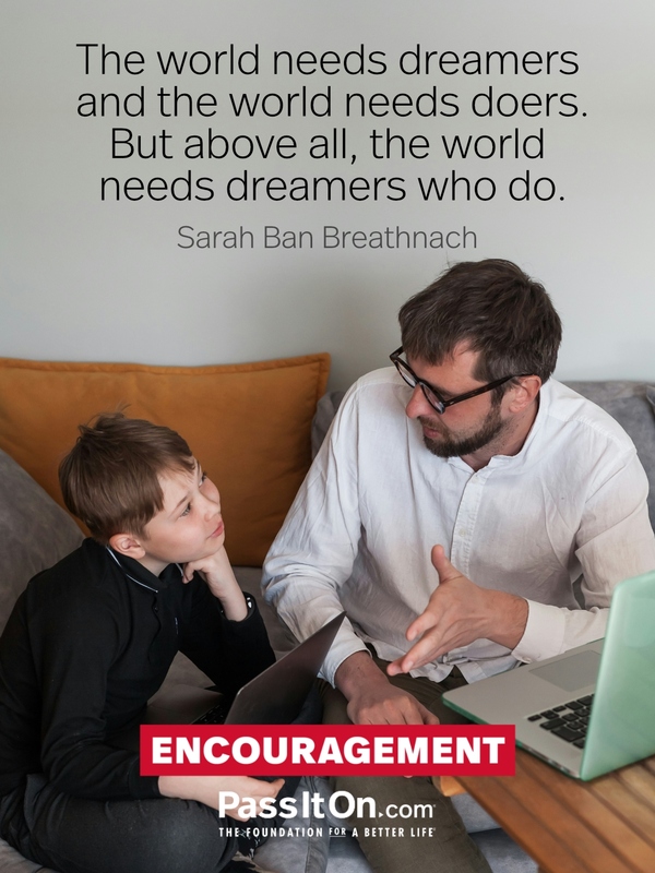 The world needs dreamers and the world needs doers. But above all, the world needs dreamers who do. —Sarah Ban Breathnach