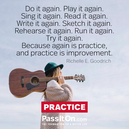Do it again. Play it again. Sing it again. Read it again. Write it again. Sketch it again. Rehearse it again. Run it again. Try it again.
Because again is practice, and practice is improvement. #<Author:0x00007fad69b3dd50>