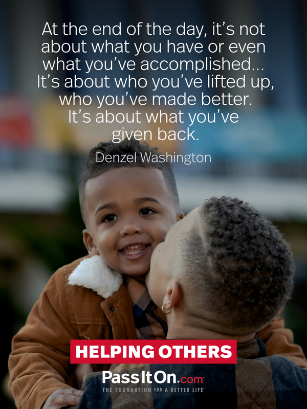 At the end of the day, it's not about what you have or even what you've accomplished… It's about who you've lifted up, who you've made better. It's about what you've given back. —Denzel Washington