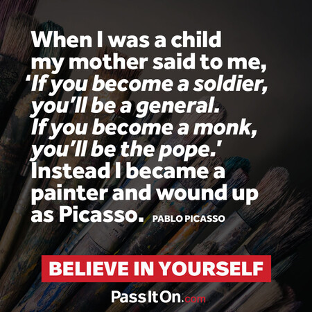 When I was a child my mother said to me, ‘If you become a soldier, you’ll be a general. If you become a monk, you’ll be the pope.’ Instead I became a painter and wound up as Picasso. #<Author:0x00007f6b2f49ce50>