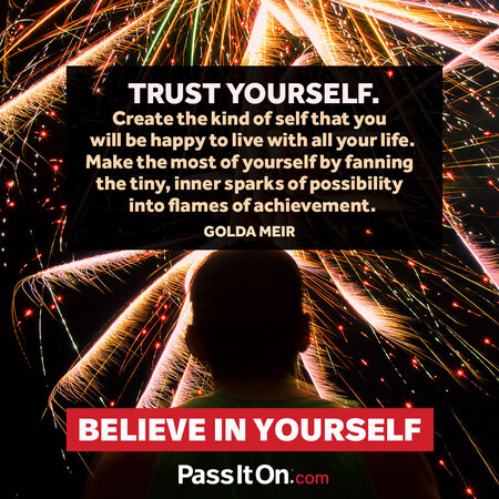 Trust yourself. Create the kind of self that you will be happy to live with all your life. Make the most of yourself by fanning the tiny, inner sparks of possibility into flames of achievement.  #<Author:0x00007fad6a100008>