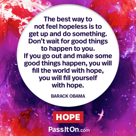 The best way to not feel hopeless is to get up and do something. Don’t wait for good things to happen to you. If you go out and make some good things happen, you will fill the world with hope, you will fill yourself with hope. #<Author:0x00007f6b2f40a140>