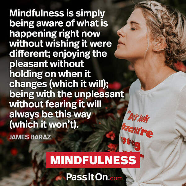 Mindfulness is simply being aware of what is happening right now without wishing it were different; enjoying the pleasant without holding on when it changes (which it will); being with the unpleasant without fearing it will always be this way (which it won’t). #<Author:0x00007fa119b87e48>