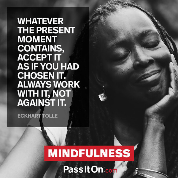 Whatever the present moment contains, accept it as if you had chosen it. Always work with it, not against it. #<Author:0x00007fa119b894c8>