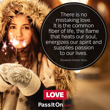 There is no mistaking love. It is the common fiber of life, the flame that heats our soul, energizes our spirit and supplies passion to our lives. #<Author:0x00007f6b2f3ad850>