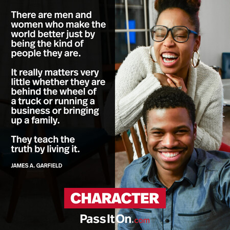 There are men and women who make the world better just by being the kind of people they are. It really matters very little whether they are behind the wheel of a truck or running a business or bringing up a family. They teach the truth by living it. #<Author:0x00007f6b2f372f98>