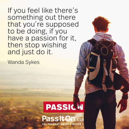 If you feel like there’s something out there that you’re supposed to be doing, if you have a passion for it, then stop wishing and just do it. #<Author:0x00007f997afdec40>