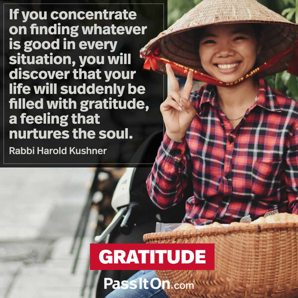 If you concentrate on finding whatever is good in every situation, you will discover that your life will suddenly be filled with gratitude, a feeling that nurtures the soul. #<Author:0x00007f6b3cba1180>