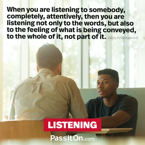 When you are listening to somebody, completely, attentively, then you are listening not only to the words, but also to the feeling of what is being conveyed, to the whole of it, not part of it.  #<Author:0x00007f6b2fdc2958>