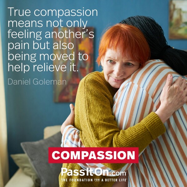 True compassion means not only feeling another's pain but also being moved to help relieve it.  #<Author:0x00007f6b2f377458>