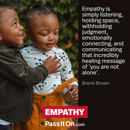 Empathy is simply listening, holding space, withholding judgment, emotionally connecting, and communicating that incredibly healing message of ‘you are not alone’. #<Author:0x00007fad6a181f40>