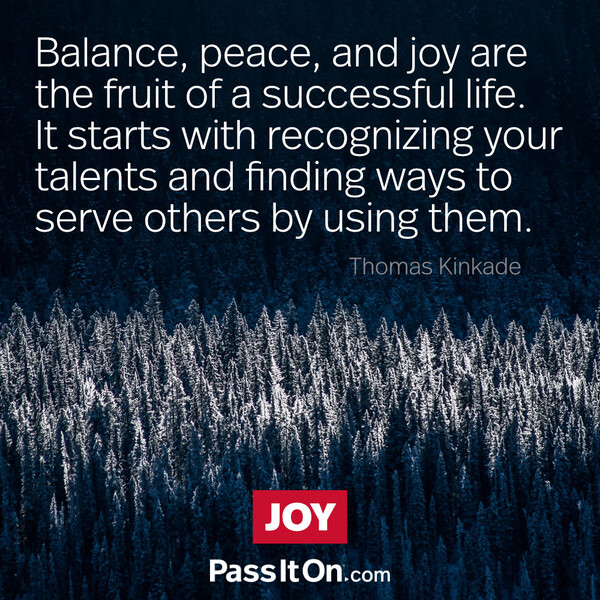 Balance, peace, and joy are the fruit of a successful life. It starts with recognizing your talents and finding ways to serve others by using them.  #<Author:0x00007f6b2f2ed208>
