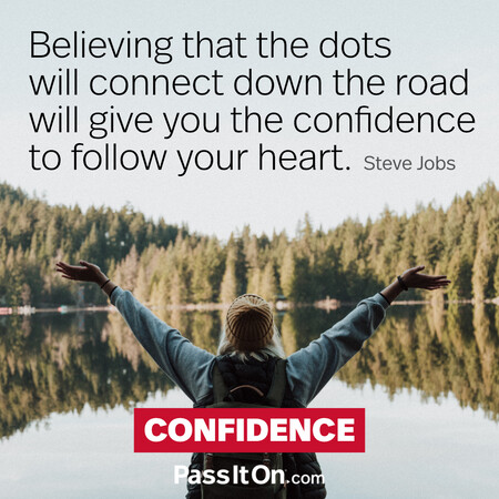 Believing that the dots will connect down the road will give you the confidence to follow your heart. #<Author:0x00007f6b2fe649d8>