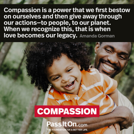 Compassion is a power that we first bestow on ourselves and then give away through our actions—to people, to our planet. When we recognize this, that is when love becomes our legacy.  #<Author:0x00007fad6affeb18>