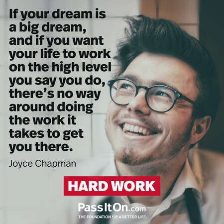 If your dream is a big dream, and if you want your life to work on the high level you say you do, there’s no way around doing the work it takes to get you there. #<Author:0x00007fad6a1e71d8>
